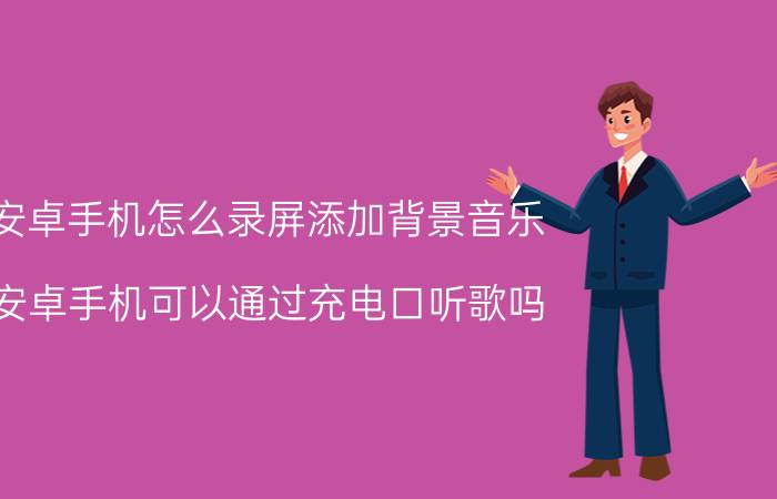 安卓手机怎么录屏添加背景音乐 安卓手机可以通过充电口听歌吗？有什么方法？